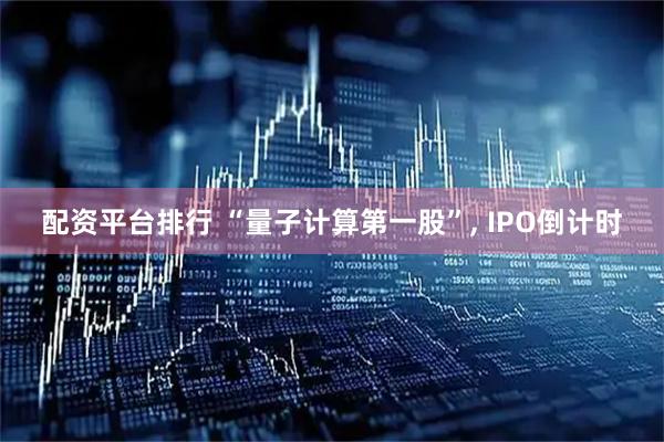 配资平台排行 “量子计算第一股”, IPO倒计时