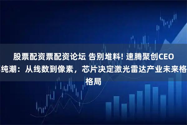 股票配资票配资论坛 告别堆料! 速腾聚创CEO邱纯潮：从线数到像素，芯片决定激光雷达产业未来格局