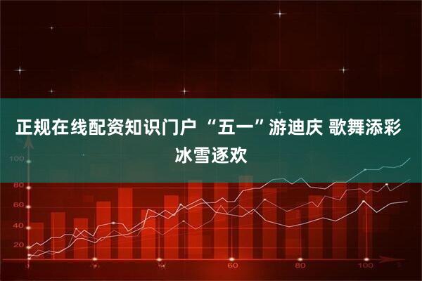 正规在线配资知识门户 “五一”游迪庆 歌舞添彩 冰雪逐欢