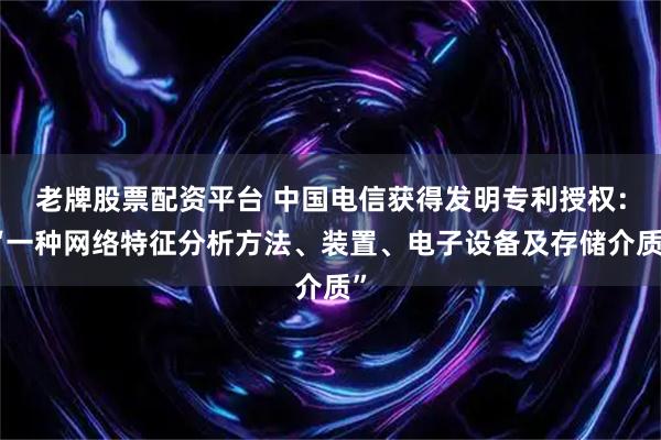 老牌股票配资平台 中国电信获得发明专利授权：“一种网络特征分析方法、装置、电子设备及存储介质”