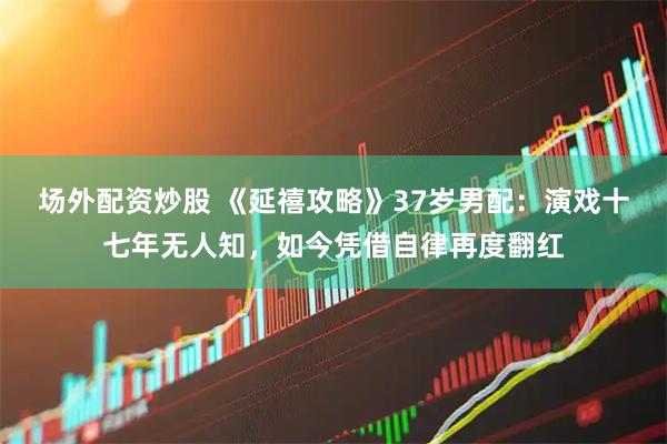 场外配资炒股 《延禧攻略》37岁男配：演戏十七年无人知，如今凭借自律再度翻红