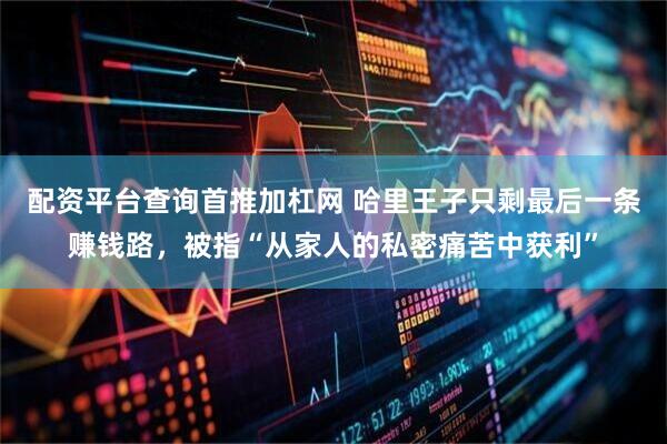 配资平台查询首推加杠网 哈里王子只剩最后一条赚钱路，被指“从家人的私密痛苦中获利”