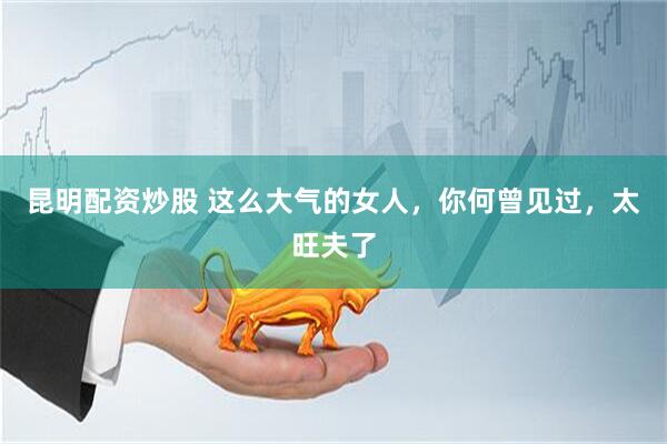 昆明配资炒股 这么大气的女人，你何曾见过，太旺夫了