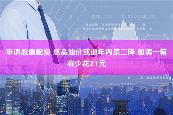 申请股票配资 成品油价或迎年内第二降 加满一箱将少花21元