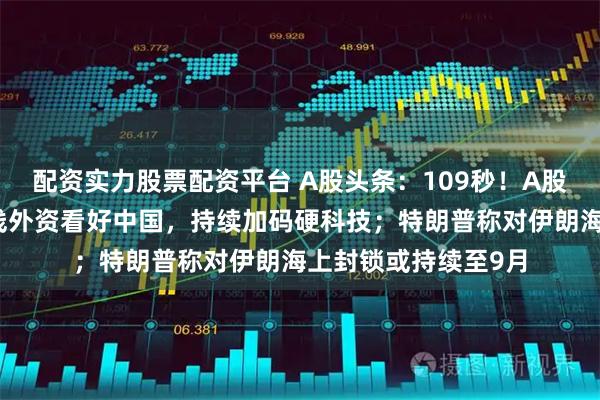 配资实力股票配资平台 A股头条：109秒！A股再登新闻联播，长线外资看好中国，持续加码硬科技；特朗普称对伊朗海上封锁或持续至9月