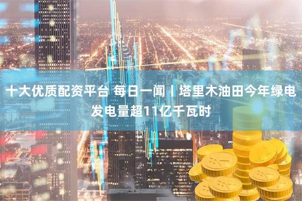 十大优质配资平台 每日一闻丨塔里木油田今年绿电发电量超11亿千瓦时