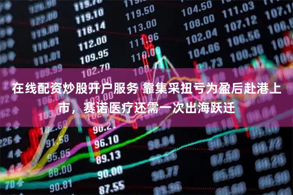 在线配资炒股开户服务 靠集采扭亏为盈后赴港上市，赛诺医疗还需一次出海跃迁