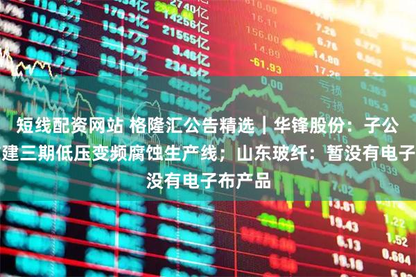 短线配资网站 格隆汇公告精选︱华锋股份：子公司拟扩建三期低压变频腐蚀生产线；山东玻纤：暂没有电子布产品