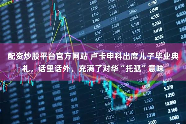 配资炒股平台官方网站 卢卡申科出席儿子毕业典礼,话里话外,充满了对华“托孤”意味