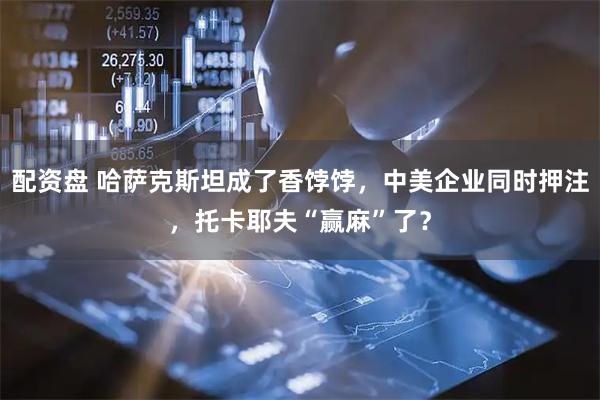 配资盘 哈萨克斯坦成了香饽饽,中美企业同时押注,托卡耶夫“赢麻”了?